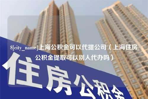 青岛上海公积金可以代提公司（上海住房公积金提取可以别人代办吗）