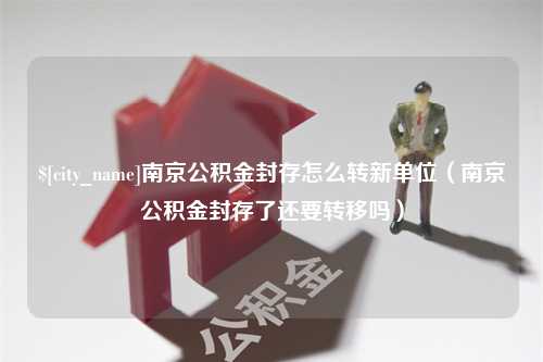 青岛南京公积金封存怎么转新单位（南京公积金封存了还要转移吗）